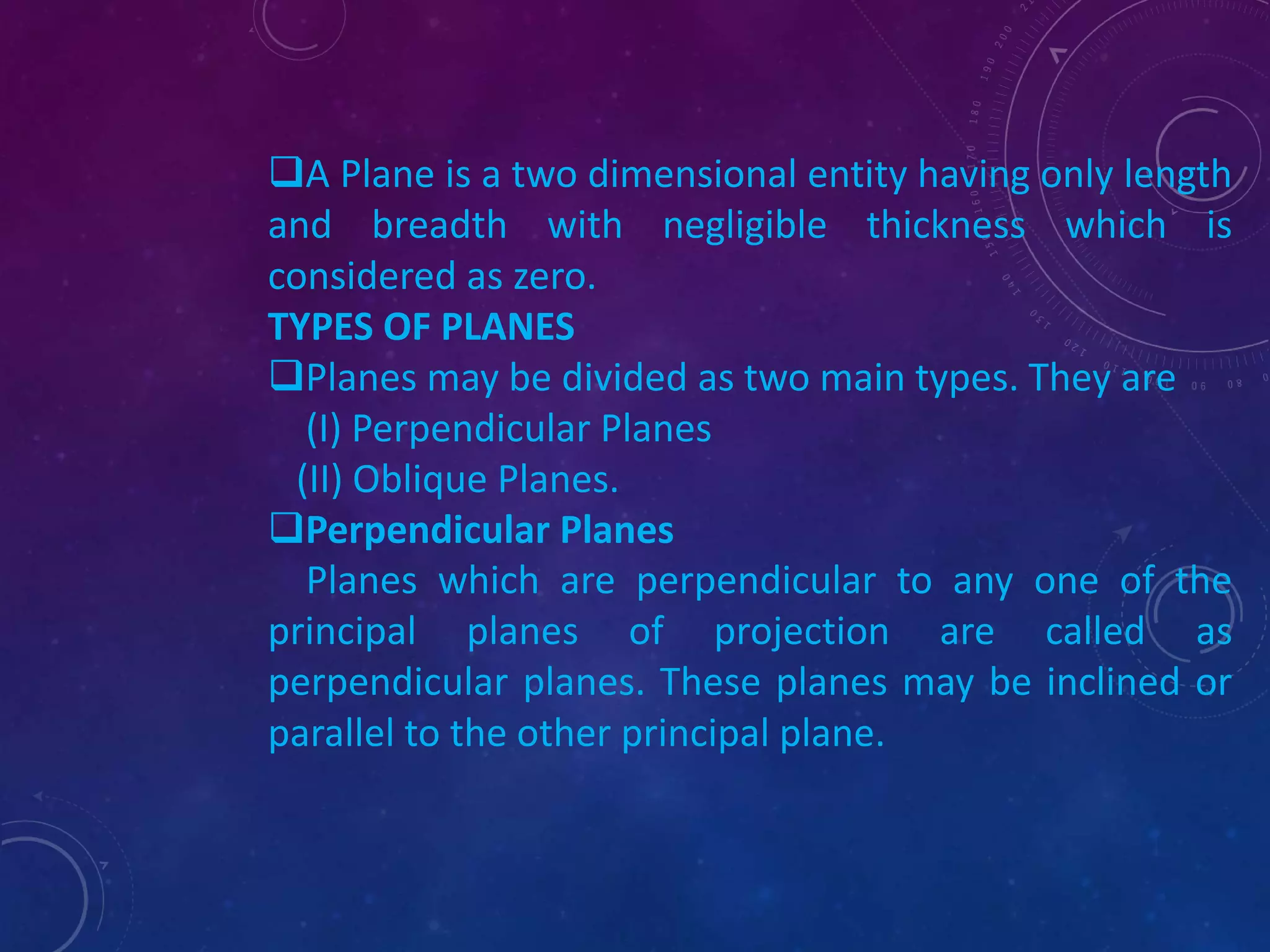 A Plane is a two dimensional entity having only length 
and breadth with negligible thickness which is 
considered as zero. 
TYPES OF PLANES 
Planes may be divided as two main types. They are 
(I) Perpendicular Planes 
(II) Oblique Planes. 
Perpendicular Planes 
Planes which are perpendicular to any one of the 
principal planes of projection are called as 
perpendicular planes. These planes may be inclined or 
parallel to the other principal plane. 
 