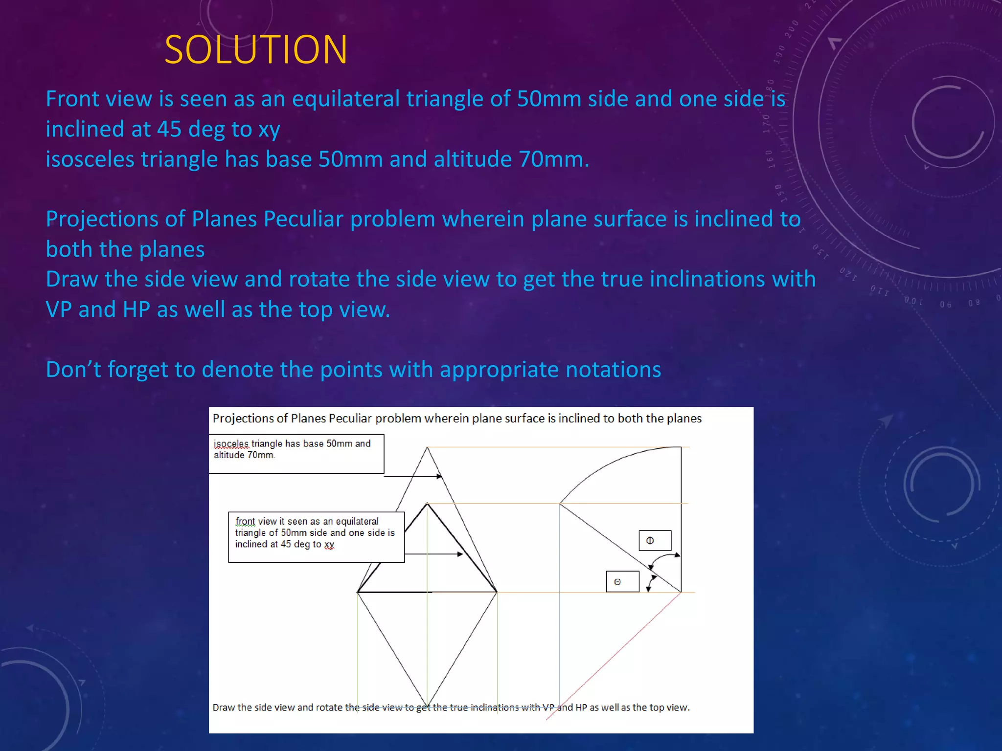 SOLUTION 
Front view is seen as an equilateral triangle of 50mm side and one side is 
inclined at 45 deg to xy 
isosceles triangle has base 50mm and altitude 70mm. 
Projections of Planes Peculiar problem wherein plane surface is inclined to 
both the planes 
Draw the side view and rotate the side view to get the true inclinations with 
VP and HP as well as the top view. 
Don’t forget to denote the points with appropriate notations 
 