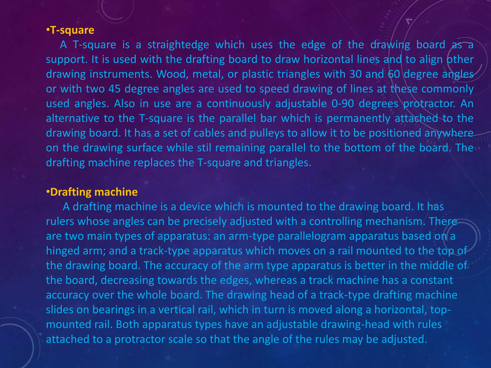 •T-square 
A T-square is a straightedge which uses the edge of the drawing board as a 
support. It is used with the drafting board to draw horizontal lines and to align other 
drawing instruments. Wood, metal, or plastic triangles with 30 and 60 degree angles 
or with two 45 degree angles are used to speed drawing of lines at these commonly 
used angles. Also in use are a continuously adjustable 0-90 degrees protractor. An 
alternative to the T-square is the parallel bar which is permanently attached to the 
drawing board. It has a set of cables and pulleys to allow it to be positioned anywhere 
on the drawing surface while stil remaining parallel to the bottom of the board. The 
drafting machine replaces the T-square and triangles. 
•Drafting machine 
A drafting machine is a device which is mounted to the drawing board. It has 
rulers whose angles can be precisely adjusted with a controlling mechanism. There 
are two main types of apparatus: an arm-type parallelogram apparatus based on a 
hinged arm; and a track-type apparatus which moves on a rail mounted to the top of 
the drawing board. The accuracy of the arm type apparatus is better in the middle of 
the board, decreasing towards the edges, whereas a track machine has a constant 
accuracy over the whole board. The drawing head of a track-type drafting machine 
slides on bearings in a vertical rail, which in turn is moved along a horizontal, top-mounted 
rail. Both apparatus types have an adjustable drawing-head with rules 
attached to a protractor scale so that the angle of the rules may be adjusted. 
 