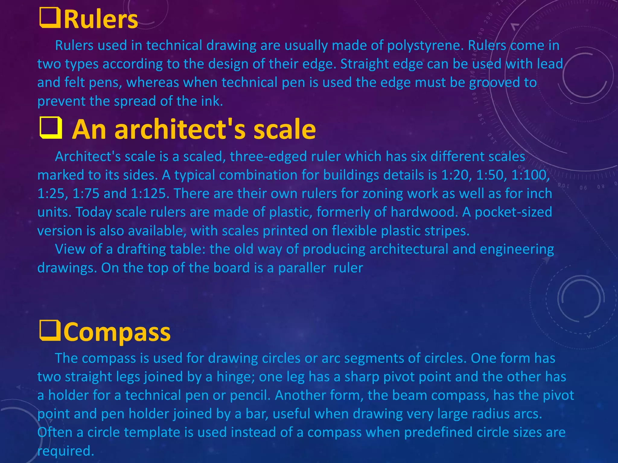 Rulers 
Rulers used in technical drawing are usually made of polystyrene. Rulers come in 
two types according to the design of their edge. Straight edge can be used with lead 
and felt pens, whereas when technical pen is used the edge must be grooved to 
prevent the spread of the ink. 
 An architect's scale 
Architect's scale is a scaled, three-edged ruler which has six different scales 
marked to its sides. A typical combination for buildings details is 1:20, 1:50, 1:100, 
1:25, 1:75 and 1:125. There are their own rulers for zoning work as well as for inch 
units. Today scale rulers are made of plastic, formerly of hardwood. A pocket-sized 
version is also available, with scales printed on flexible plastic stripes. 
View of a drafting table: the old way of producing architectural and engineering 
drawings. On the top of the board is a paraller ruler 
Compass 
The compass is used for drawing circles or arc segments of circles. One form has 
two straight legs joined by a hinge; one leg has a sharp pivot point and the other has 
a holder for a technical pen or pencil. Another form, the beam compass, has the pivot 
point and pen holder joined by a bar, useful when drawing very large radius arcs. 
Often a circle template is used instead of a compass when predefined circle sizes are 
required. 
 
