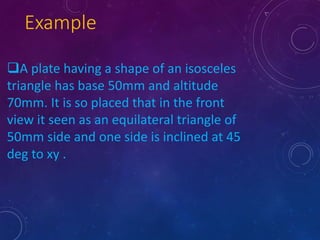 Example 
A plate having a shape of an isosceles 
triangle has base 50mm and altitude 
70mm. It is so placed that in the front 
view it seen as an equilateral triangle of 
50mm side and one side is inclined at 45 
deg to xy . 
 