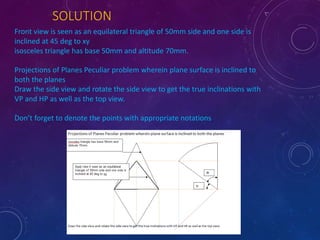 SOLUTION 
Front view is seen as an equilateral triangle of 50mm side and one side is 
inclined at 45 deg to xy 
isosceles triangle has base 50mm and altitude 70mm. 
Projections of Planes Peculiar problem wherein plane surface is inclined to 
both the planes 
Draw the side view and rotate the side view to get the true inclinations with 
VP and HP as well as the top view. 
Don’t forget to denote the points with appropriate notations 
 