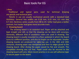 Basic tools For EG 
Pens 
Traditional and typical pens used for technical drawing 
are pencils and technical pens. 
Pencils in use are usually mechanical pencils with a standard lead 
thickness. General line widths are 0.18 mm, 0.25 mm, 0.5 mm and 
0.7 mm. Hardness varies usually from HB to 2H. Softer lead gives a better 
contrast, but harder lead gives more accurate track. 
 Drawing board 
The drawing board is an essential tool. Paper will be attached and 
kept straight and still, so that the drawing can be done with accuracy. 
Generally, different kind of assistance rulers are used in drawing. The 
drawing board is usually mounted to a floor pedestal in which the board 
turns to a different position, and also its height can be adjustable. Smaller 
drawing boards are produced for table-top use. In the 18th and 19th 
centuries, drawing paper was dampened and then its edges glued to the 
drawing board. After drying the paper would be flat and smooth. The 
completed drawing was cut free. Paper could also be secured to the 
drawing board with pins. More recent practice is to use self-adhesive tape 
to secure paper to the board. 
 