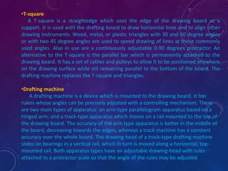 •T-square 
A T-square is a straightedge which uses the edge of the drawing board as a 
support. It is used with the drafting board to draw horizontal lines and to align other 
drawing instruments. Wood, metal, or plastic triangles with 30 and 60 degree angles 
or with two 45 degree angles are used to speed drawing of lines at these commonly 
used angles. Also in use are a continuously adjustable 0-90 degrees protractor. An 
alternative to the T-square is the parallel bar which is permanently attached to the 
drawing board. It has a set of cables and pulleys to allow it to be positioned anywhere 
on the drawing surface while stil remaining parallel to the bottom of the board. The 
drafting machine replaces the T-square and triangles. 
•Drafting machine 
A drafting machine is a device which is mounted to the drawing board. It has 
rulers whose angles can be precisely adjusted with a controlling mechanism. There 
are two main types of apparatus: an arm-type parallelogram apparatus based on a 
hinged arm; and a track-type apparatus which moves on a rail mounted to the top of 
the drawing board. The accuracy of the arm type apparatus is better in the middle of 
the board, decreasing towards the edges, whereas a track machine has a constant 
accuracy over the whole board. The drawing head of a track-type drafting machine 
slides on bearings in a vertical rail, which in turn is moved along a horizontal, top-mounted 
rail. Both apparatus types have an adjustable drawing-head with rules 
attached to a protractor scale so that the angle of the rules may be adjusted. 
 