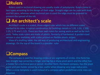 Rulers 
Rulers used in technical drawing are usually made of polystyrene. Rulers come in 
two types according to the design of their edge. Straight edge can be used with lead 
and felt pens, whereas when technical pen is used the edge must be grooved to 
prevent the spread of the ink. 
 An architect's scale 
Architect's scale is a scaled, three-edged ruler which has six different scales 
marked to its sides. A typical combination for buildings details is 1:20, 1:50, 1:100, 
1:25, 1:75 and 1:125. There are their own rulers for zoning work as well as for inch 
units. Today scale rulers are made of plastic, formerly of hardwood. A pocket-sized 
version is also available, with scales printed on flexible plastic stripes. 
View of a drafting table: the old way of producing architectural and engineering 
drawings. On the top of the board is a paraller ruler 
Compass 
The compass is used for drawing circles or arc segments of circles. One form has 
two straight legs joined by a hinge; one leg has a sharp pivot point and the other has 
a holder for a technical pen or pencil. Another form, the beam compass, has the pivot 
point and pen holder joined by a bar, useful when drawing very large radius arcs. 
Often a circle template is used instead of a compass when predefined circle sizes are 
required. 
 