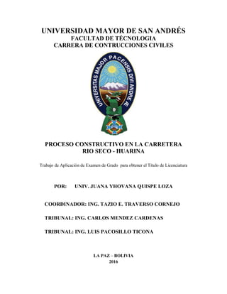 UNIVERSIDAD MAYOR DE SAN ANDRÉS
FACULTAD DE TÉCNOLOGIA
CARRERA DE CONTRUCCIONES CIVILES
PROCESO CONSTRUCTIVO EN LA CARRETERA
RIO SECO - HUARINA
Trabajo de Aplicación de Examen de Grado para obtener el Título de Licenciatura
POR: UNIV. JUANA YHOVANA QUISPE LOZA
COORDINADOR: ING. TAZIO E. TRAVERSO CORNEJO
TRIBUNAL: ING. CARLOS MENDEZ CARDENAS
TRIBUNAL: ING. LUIS PACOSILLO TICONA
LA PAZ – BOLIVIA
2016
 