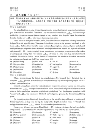 109年學測 第 2 頁
英 文 考 科 共 7 頁
- 2 -
二 、 綜 合 測 驗 （ 占 1 5 分 ）
說明︰第16題至第30題，每題一個空格，請依文意選出最適當的一個選項，請畫記在答案
卡之「選擇題答案區」。各題答對者，得1分；答錯、未作答或畫記多於一個選項者，
該題以零分計算。
第 16 至 20 題為題組
The art and tradition of using all-natural paste from the henna plant to create temporary henna tattoos
goes back to ancient Asia and the Middle East. Over the centuries, henna tattoos 16 used in weddings
and holiday celebrations because they are thought to carry blessings from the gods. Today, the ancient art
form has found a new 17 in the hands of contemporary artists.
Henna Heals, an artist group based in Canada, uses henna tattoos to help women suffering from cancer
feel confident and beautiful again. They draw elegant henna crowns on the women’s bare heads to help
them 18 the loss of their hair after cancer treatment. Featuring floral patterns, religious symbols, and
messages of hope, the painted henna crowns are amazing substitutes for the hats and wigs that the cancer
patients would 19 use to cover their heads. Many women report that the henna crowns really work as
a healing device, helping them build a more 20 self-image at a time when they are vulnerable and
depressed. According to Frances Darwin, founder of Henna Heals, the number of artists now involved in
the project across Canada and the US has grown to over 150.
16. (A) were being (B) have been (C) will be (D) had to be
17. (A) competition (B) application (C) investigation (D) participation
18. (A) carry away (B) build on (C) cope with (D) get off
19. (A) moreover (B) altogether (C) namely (D) otherwise
20. (A) positive (B) general (C) flexible (D) considerate
第 21 至 25 題為題組
When a person sneezes, the droplets can spread diseases. Now research shows that plants have a
somewhat 21 problem. Plant diseases can also spread through tiny water drops that jump off leaves—
a plant’s version of a sneeze.
Scientists already knew earlier that wind and splashes of rainwater can move bacteria and other germs
from leaf to leaf. 22 other possible transmission routes, researchers at Virginia Tech observed water
drops on the leaves of wheat plants that were infected with leaf rust. They found that the sick plants could
“sneeze” and 23 tiny water drops filled with leaf rust germs, spreading the disease to neighboring
plants.
The researchers noticed that small drops of water on the wheat leaves would move to combine and
form a larger drop. As they were moving, the energy of the droplets in motion would be released. This
energy allowed the water 24 into the air, which looked just like sneezing!
However, not all plants can sneeze. The ability is 25 to those with leaves that are hydrophobic,
or repel water—a special feature that forces the liquid to move away when the leaf is exposed to it.
21. (A) similar (B) miserable (C) realistic (D) temporary
22. (A) As a result of (B) In a search for (C) With a view to (D) To the extent of
23. (A) shoot out (B) hold on (C) come across (D) give up
24. (A) jump (B) to jump (C) jumping (D) jumped
25. (A) curious (B) relative (C) unique (D) primitive
 