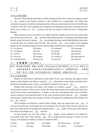 第 3 頁 109年學測
共 7 頁 英文考科
- 3 -
第 26 至 30 題為題組
The idea of Blue Monday dates back to a 2005 campaign by Sky Travel. The travel company wanted
to 26 people to take January vacations, so they reached out to a psychologist. The scholar then
developed an equation to find the most depressing day of the year, and it turned out to be the third Monday
in January. Since then, other companies have jumped on the bandwagon to promote everything from soft
drinks to new clothes as a 27 . A group in the UK even started a website devoted to “beating Blue
Monday.”
Many scientists, however, say there is no evidence that Blue Monday causes any more sadness than
other specific days of the year. 28 , the idea of Blue Monday persists. According to psychologist Dean
Burnett, people feel down in January 29 post-holiday discontent, and the Blue Monday claim makes
it seem like there are scientific reasons for this. Also, the idea 30 a very complex issue regarding
depression into something simple and easily understandable, and that tends to appeal to a lot of people.
26. (A) increase (B) require (C) command (D) encourage
27. (A) disguise (B) merit (C) remedy (D) ceremony
28. (A) If so (B) And yet (C) On that (D) With this
29. (A) as for (B) owing to (C) in spite of (D) with respect to
30. (A) breaks down (B) mixes up (C) tears off (D) results in
三 、 文 意 選 填 （ 占 1 0 分 ）
說明：第31題至第40題，每題一個空格，請依文意在文章後所提供的 (A) 到 (J) 選項中分
別選出最適當者，並將其英文字母代號畫記在答案卡之「選擇題答案區」。各題答
對者，得1分；答錯、未作答或畫記多於一個選項者，該題以零分計算。
第 31 至 40 題為題組
Dimples are small folds or indentations on the cheeks of one’s face. Generally, they appear on both
cheeks; a single dimple on one cheek is a relatively 31 phenomenon. Some cultures are found to show
preference for dimples on one’s cheeks, as the feature is claimed to be a sign of 32 .
Though often associated with beauty, most dimples are actually a genetic 33 caused by
shortened facial muscles. When a person smiles, the shorter-than-normal muscle pulls up the facial skin,
which in turn creates a small indentation—or dimple—in the skin. Such dimples tend to occur in families,
and are assumed to be an inherited feature. In fact, some researchers believe that the 34 of dimples
from parents to children takes only one gene. If neither of the parents has dimple genes, their children will
not 35 the trait.
Not all dimples are formed by a genetic defect, though; some may appear due to the 36 of
excessive fat on the face. Such dimples are not a permanent trait, for they vanish when the excessive fat
goes away. Many babies, for example, have dimples on their 37 cheeks. As they grow older and lose
their baby fat, the dimples may 38 with time.
For those people who were born without 39 dimples, various methods can be applied to
successfully create them. These methods 40 from a simple step like makeup to a drastic one like
surgery. It all depends on whether you think it is worth the effort.
(A) flaw (B) exhibit (C) chubby (D) attractiveness (E) fade
(F) rare (G) range (H) transfer ( I) natural (J) presence
 