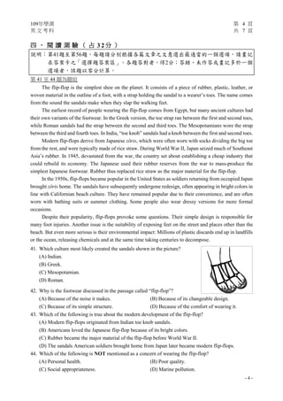 109年學測 第 4 頁
英 文 考 科 共 7 頁
- 4 -
四 、 閱 讀 測 驗 （ 占 3 2 分 ）
說明︰第41題至第56題，每題請分別根據各篇文章之文意選出最適當的一個選項，請畫記
在答案卡之「選擇題答案區」。各題答對者，得2分；答錯、未作答或畫記多於一個
選項者，該題以零分計算。
第 41 至 44 題為題組
The flip-flop is the simplest shoe on the planet. It consists of a piece of rubber, plastic, leather, or
woven material in the outline of a foot, with a strap holding the sandal to a wearer’s toes. The name comes
from the sound the sandals make when they slap the walking feet.
The earliest record of people wearing the flip-flop comes from Egypt, but many ancient cultures had
their own variants of the footwear. In the Greek version, the toe strap ran between the first and second toes,
while Roman sandals had the strap between the second and third toes. The Mesopotamians wore the strap
between the third and fourth toes. In India, “toe knob” sandals had a knob between the first and second toes.
Modern flip-flops derive from Japanese zōris, which were often worn with socks dividing the big toe
from the rest, and were typically made of rice straw. During World War II, Japan seized much of Southeast
Asia’s rubber. In 1945, devastated from the war, the country set about establishing a cheap industry that
could rebuild its economy. The Japanese used their rubber reserves from the war to mass-produce the
simplest Japanese footwear. Rubber thus replaced rice straw as the major material for the flip-flop.
In the 1950s, flip-flops became popular in the United States as soldiers returning from occupied Japan
brought zōris home. The sandals have subsequently undergone redesign, often appearing in bright colors in
line with Californian beach culture. They have remained popular due to their convenience, and are often
worn with bathing suits or summer clothing. Some people also wear dressy versions for more formal
occasions.
Despite their popularity, flip-flops provoke some questions. Their simple design is responsible for
many foot injuries. Another issue is the suitability of exposing feet on the street and places other than the
beach. But even more serious is their environmental impact: Millions of plastic discards end up in landfills
or the ocean, releasing chemicals and at the same time taking centuries to decompose.
41. Which culture most likely created the sandals shown in the picture?
(A) Indian.
(B) Greek.
(C) Mesopotamian.
(D) Roman.
42. Why is the footwear discussed in the passage called “flip-flop”?
(A) Because of the noise it makes. (B) Because of its changeable design.
(C) Because of its simple structure. (D) Because of the comfort of wearing it.
43. Which of the following is true about the modern development of the flip-flop?
(A) Modern flip-flops originated from Indian toe knob sandals.
(B) Americans loved the Japanese flip-flop because of its bright colors.
(C) Rubber became the major material of the flip-flop before World War II.
(D) The sandals American soldiers brought home from Japan later became modern flip-flops.
44. Which of the following is NOT mentioned as a concern of wearing the flip-flop?
(A) Personal health. (B) Poor quality.
(C) Social appropriateness. (D) Marine pollution.
 