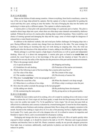 第 5 頁 109年學測
共 7 頁 英文考科
- 5 -
第 45 至 48 題為題組
Ships are the lifeline of trade among countries. Almost everything, from food to machinery, comes by
way of the sea in huge ships piloted by captains. But the captain of a ship is responsible for guiding the
vessel until they hit a port, waiting to enter the harbor. The task of bringing the ship into the harbor and
anchoring it is taken up by a different captain. This captain is called a marine pilot.
A marine pilot is a boat pilot with specialized knowledge of a particular port or harbor. The pilot is
needed to direct large ships into a port, where there are often deep water channels surrounded by shallower
seabeds. Without the services of a marine pilot, docking ships would be hazardous. There would be a real
chance of running aground and damaging the ship and the cargo, some of which might be dangerous if
released into a water-based ecosystem.
In addition to the shallower seabeds, tide and wind pose further challenges for bringing ships into a
port. During different tides, currents may change from one direction to the other. The same strategy for
docking a vessel during an incoming tide may not work during an outgoing tide. Also, the wind can
significantly alter the direction of the ship and how it reacts, adding to the difficulty of anchoring the ship.
Marine pilotage is a job that requires a high degree of proficiency as well as quick and independent
thinking. Above all, it is about risk management. A marine pilot goes on board at a crucial time and
controls the vessel based on his or her knowledge of the port and the situation at hand. The pilot is
responsible for not only the safety of the ship but also the protection of the port and the marine environment.
45. What is the passage mainly about?
(A) A special profession. (B) Shipping and trading.
(C) Guidelines for safe docking. (D) Protection of the marine environment.
46. Which of the following is part of the knowledge that a marine pilot must have?
(A) The value of the ships. (B) The content of the cargo.
(C) The weather conditions. (D) The diversity of marine life.
47. What does “a crucial time” in the last paragraph refer to?
(A) When the vessel hits a flat. (B) When the channel is not deep enough.
(C) When there is a collision of two ships. (D) When a ship is waiting to enter the port.
48. How does the author conclude the passage in the last paragraph?
(A) By adding new details. (B) By predicting future development.
(C) By summarizing the main points. (D) By giving advice to the general public.
第 49 至 52 題為題組
Probably the most widely used oil in cooking, olive oil is made by crushing olives with stone or steel
blades to release the oil. Extra virgin oil, the finest grade, is made from the first pressing of the olives and
has a very low acidity rate (under 1%). To be qualified as “extra virgin,” the oil must also pass both an
official test in a laboratory and a sensory evaluation by a trained tasting panel. It must be free from impurity,
while exhibiting some fruitiness and creating a pleasant bitter flavor along with a peppery sensation in the
mouth. Second on the ranking is virgin olive oil. It is also a first pressing, but has a slightly higher acidity
level (under 2%). Lastly, pure olive oil is the cheapest olive oil. It is refined to remove its impurities and
blended to improve flavor, and is recommended for all-purpose cooking.
Packaging and storage also have an impact on the quality of olive oil. Olive oil spoils quickly when
exposed to direct sunlight, so it should be stored in the dark at 16-18°C. Moisture and oxygen promote
oxidation and therefore limit its shelf life. Plastic containers usually do not provide adequate protection
from light, heat, or moisture; additionally, small particles in plastics can leak into the oil, which further
reduces its quality.
 