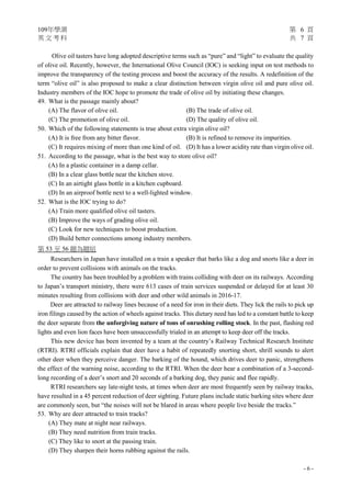 109年學測 第 6 頁
英 文 考 科 共 7 頁
- 6 -
Olive oil tasters have long adopted descriptive terms such as “pure” and “light” to evaluate the quality
of olive oil. Recently, however, the International Olive Council (IOC) is seeking input on test methods to
improve the transparency of the testing process and boost the accuracy of the results. A redefinition of the
term “olive oil” is also proposed to make a clear distinction between virgin olive oil and pure olive oil.
Industry members of the IOC hope to promote the trade of olive oil by initiating these changes.
49. What is the passage mainly about?
(A) The flavor of olive oil. (B) The trade of olive oil.
(C) The promotion of olive oil. (D) The quality of olive oil.
50. Which of the following statements is true about extra virgin olive oil?
(A) It is free from any bitter flavor. (B) It is refined to remove its impurities.
(C) It requires mixing of more than one kind of oil. (D) It has a lower acidity rate than virgin olive oil.
51. According to the passage, what is the best way to store olive oil?
(A) In a plastic container in a damp cellar.
(B) In a clear glass bottle near the kitchen stove.
(C) In an airtight glass bottle in a kitchen cupboard.
(D) In an airproof bottle next to a well-lighted window.
52. What is the IOC trying to do?
(A) Train more qualified olive oil tasters.
(B) Improve the ways of grading olive oil.
(C) Look for new techniques to boost production.
(D) Build better connections among industry members.
第 53 至 56 題為題組
Researchers in Japan have installed on a train a speaker that barks like a dog and snorts like a deer in
order to prevent collisions with animals on the tracks.
The country has been troubled by a problem with trains colliding with deer on its railways. According
to Japan’s transport ministry, there were 613 cases of train services suspended or delayed for at least 30
minutes resulting from collisions with deer and other wild animals in 2016-17.
Deer are attracted to railway lines because of a need for iron in their diets. They lick the rails to pick up
iron filings caused by the action of wheels against tracks. This dietary need has led to a constant battle to keep
the deer separate from the unforgiving nature of tons of onrushing rolling stock. In the past, flashing red
lights and even lion faces have been unsuccessfully trialed in an attempt to keep deer off the tracks.
This new device has been invented by a team at the country’s Railway Technical Research Institute
(RTRI). RTRI officials explain that deer have a habit of repeatedly snorting short, shrill sounds to alert
other deer when they perceive danger. The barking of the hound, which drives deer to panic, strengthens
the effect of the warning noise, according to the RTRI. When the deer hear a combination of a 3-second-
long recording of a deer’s snort and 20 seconds of a barking dog, they panic and flee rapidly.
RTRI researchers say late-night tests, at times when deer are most frequently seen by railway tracks,
have resulted in a 45 percent reduction of deer sighting. Future plans include static barking sites where deer
are commonly seen, but “the noises will not be blared in areas where people live beside the tracks.”
53. Why are deer attracted to train tracks?
(A) They mate at night near railways.
(B) They need nutrition from train tracks.
(C) They like to snort at the passing train.
(D) They sharpen their horns rubbing against the rails.
 