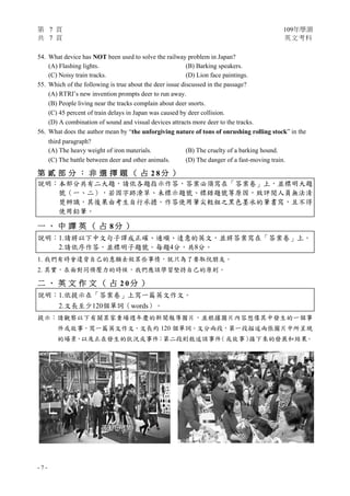 第 7 頁 109年學測
共 7 頁 英文考科
- 7 -
54. What device has NOT been used to solve the railway problem in Japan?
(A) Flashing lights. (B) Barking speakers.
(C) Noisy train tracks. (D) Lion face paintings.
55. Which of the following is true about the deer issue discussed in the passage?
(A) RTRI’s new invention prompts deer to run away.
(B) People living near the tracks complain about deer snorts.
(C) 45 percent of train delays in Japan was caused by deer collision.
(D) A combination of sound and visual devices attracts more deer to the tracks.
56. What does the author mean by “the unforgiving nature of tons of onrushing rolling stock” in the
third paragraph?
(A) The heavy weight of iron materials. (B) The cruelty of a barking hound.
(C) The battle between deer and other animals. (D) The danger of a fast-moving train.
第 貳 部 分 ： 非 選 擇 題 （ 占 2 8 分 ）
說明：本部分共有二大題，請依各題指示作答，答案必須寫在「答案卷」上，並標明大題
號（一、二），若因字跡潦草、未標示題號、標錯題號等原因，致評閱人員無法清
楚辨識，其後果由考生自行承擔。作答使用筆尖較粗之黑色墨水的筆書寫，且不得
使用鉛筆。
一 、 中 譯 英 （ 占 8 分 ）
說明：1.請將以下中文句子譯成正確、通順、達意的英文，並將答案寫在「答案卷」上。
2.請依序作答，並標明子題號。每題4分，共8分。
1. 我們有時會違背自己的意願去做某些事情，就只為了要取悅朋友。
2. 其實，在面對同儕壓力的時候，我們應該學習堅持自己的原則。
二 、 英 文 作 文 （ 占 2 0 分 ）
說明︰1.依提示在「答案卷」上寫一篇英文作文。
2.文長至少120個單詞（words）。
提示︰請觀察以下有關某家賣場週年慶的新聞報導圖片，並根據圖片內容想像其中發生的一個事
件或故事，寫一篇英文作文，文長約 120 個單詞。文分兩段，第一段描述兩張圖片中所呈現
的場景，以及正在發生的狀況或事件；第二段則敘述該事件（或故事）接下來的發展和結果。
 