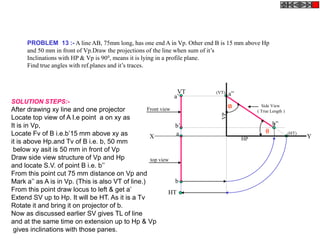PROBLEM 13 :- A line AB, 75mm long, has one end A in Vp. Other end B is 15 mm above Hp
and 50 mm in front of Vp.Draw the projections of the line when sum of it’s
Inclinations with HP & Vp is 900, means it is lying in a profile plane.
Find true angles with ref.planes and it’s traces.
a
b
HT
VT
X Y
a’
b’
Side View
( True Length )
a”
b”
(HT)
(VT)
HP
VP
Front view
top view
SOLUTION STEPS:-
After drawing xy line and one projector
Locate top view of A I.e point a on xy as
It is in Vp,
Locate Fv of B i.e.b’15 mm above xy as
it is above Hp.and Tv of B i.e. b, 50 mm
below xy asit is 50 mm in front of Vp
Draw side view structure of Vp and Hp
and locate S.V. of point B i.e. b’’
From this point cut 75 mm distance on Vp and
Mark a’’ as A is in Vp. (This is also VT of line.)
From this point draw locus to left & get a’
Extend SV up to Hp. It will be HT. As it is a Tv
Rotate it and bring it on projector of b.
Now as discussed earlier SV gives TL of line
and at the same time on extension up to Hp & Vp
gives inclinations with those panes.

 