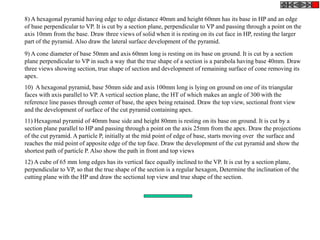 8) A hexagonal pyramid having edge to edge distance 40mm and height 60mm has its base in HP and an edge
of base perpendicular to VP. It is cut by a section plane, perpendicular to VP and passing through a point on the
axis 10mm from the base. Draw three views of solid when it is resting on its cut face in HP, resting the larger
part of the pyramid. Also draw the lateral surface development of the pyramid.
9) A cone diameter of base 50mm and axis 60mm long is resting on its base on ground. It is cut by a section
plane perpendicular to VP in such a way that the true shape of a section is a parabola having base 40mm. Draw
three views showing section, true shape of section and development of remaining surface of cone removing its
apex.
10) A hexagonal pyramid, base 50mm side and axis 100mm long is lying on ground on one of its triangular
faces with axis parallel to VP. A vertical section plane, the HT of which makes an angle of 300 with the
reference line passes through center of base, the apex being retained. Draw the top view, sectional front view
and the development of surface of the cut pyramid containing apex.
11) Hexagonal pyramid of 40mm base side and height 80mm is resting on its base on ground. It is cut by a
section plane parallel to HP and passing through a point on the axis 25mm from the apex. Draw the projections
of the cut pyramid. A particle P, initially at the mid point of edge of base, starts moving over the surface and
reaches the mid point of apposite edge of the top face. Draw the development of the cut pyramid and show the
shortest path of particle P. Also show the path in front and top views
12) A cube of 65 mm long edges has its vertical face equally inclined to the VP. It is cut by a section plane,
perpendicular to VP, so that the true shape of the section is a regular hexagon, Determine the inclination of the
cutting plane with the HP and draw the sectional top view and true shape of the section.
 