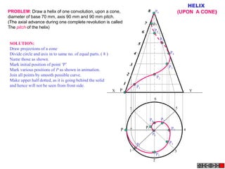P
1
2
3
4
5
6
7
P
P1
P2
P3
P4
P5
P6
P7
P8
P1
P2
P3
P4
P5
P6
P7
P8
X Y
HELIX
(UPON A CONE)
PROBLEM: Draw a helix of one convolution, upon a cone,
diameter of base 70 mm, axis 90 mm and 90 mm pitch.
(The axial advance during one complete revolution is called
The pitch of the helix)
SOLUTION:
Draw projections of a cone
Divide circle and axis in to same no. of equal parts. ( 8 )
Name those as shown.
Mark initial position of point ‘P’
Mark various positions of P as shown in animation.
Join all points by smooth possible curve.
Make upper half dotted, as it is going behind the solid
and hence will not be seen from front side.
 
