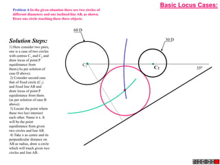 2
C
C1
30 D
60 D
350
C1
Solution Steps:
1) Here consider two pairs,
one is a case of two circles
with centres C1 and C2 and
draw locus of point P
equidistance from
them.(As per solution of
case D above).
2) Consider second case
that of fixed circle (C1)
and fixed line AB and
draw locus of point P
equidistance from them.
(as per solution of case B
above).
3) Locate the point where
these two loci intersect
each other. Name it x. It
will be the point
equidistance from given
two circles and line AB.
4) Take x as centre and its
perpendicular distance on
AB as radius, draw a circle
which will touch given two
circles and line AB.
Problem 4:In the given situation there are two circles of
different diameters and one inclined line AB, as shown.
Draw one circle touching these three objects.
Basic Locus Cases:
 