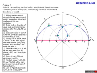 A B
A1
A2
A4
A5
A3
A6
A7
P
p1 p2
p3
p4
p5
p6
p7
p8
1 2 3
4 5 6 7
Problem 9:
Rod AB, 100 mm long, revolves in clockwise direction for one revolution.
Meanwhile point P, initially on A starts moving towards B and reaches B.
Draw locus of point P.
ROTATING LINK
1) AB Rod revolves around
center O for one revolution and
point P slides along AB rod and
reaches end B in one
revolution.
2) Divide circle in 8 number of
equal parts and name in arrow
direction after A-A1, A2, A3, up
to A8.
3) Distance traveled by point P
is AB mm. Divide this also into 8
number of equal parts.
4) Initially P is on end A. When
A moves to A1, point P goes
one linear division (part) away
from A1. Mark it from A1 and
name the point P1.
5) When A moves to A2, P will
be two parts away from A2
(Name it P2 ). Mark it as above
from A2.
6) From A3 mark P3 three
parts away from P3.
7) Similarly locate P4, P5, P6,
P7 and P8 which will be eight
parts away from A8. [Means P
has reached B].
8) Join all P points by smooth
curve. It will be locus of P
 