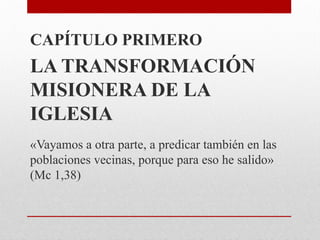 CAPÍTULO PRIMERO
LA TRANSFORMACIÓN
MISIONERA DE LA
IGLESIA
«Vayamos a otra parte, a predicar también en las
poblaciones vecinas, porque para eso he salido»
(Mc 1,38)
 