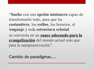 “Sueño con una opción misionera capaz de
transformarlo todo, para que las
costumbres, los estilos, los horarios, el
lenguaje y toda estructura eclesial
se convierta en un cauce adecuado para la
evangelización del mundo actual más que
para la autopreservación”.
Cambio de paradigmas....
 