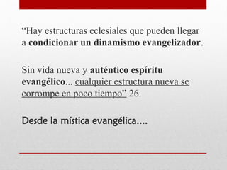 “Hay estructuras eclesiales que pueden llegar
a condicionar un dinamismo evangelizador.
Sin vida nueva y auténtico espíritu
evangélico... cualquier estructura nueva se
corrompe en poco tiempo” 26.
Desde la mística evangélica....
 
