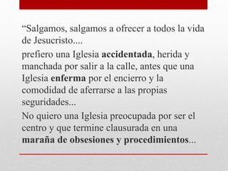 “Salgamos, salgamos a ofrecer a todos la vida
de Jesucristo....
prefiero una Iglesia accidentada, herida y
manchada por salir a la calle, antes que una
Iglesia enferma por el encierro y la
comodidad de aferrarse a las propias
seguridades...
No quiero una Iglesia preocupada por ser el
centro y que termine clausurada en una
maraña de obsesiones y procedimientos...
 