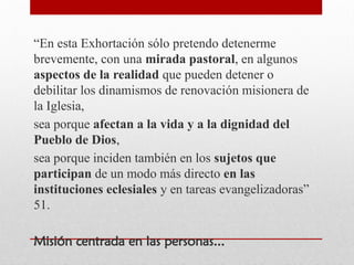 “En esta Exhortación sólo pretendo detenerme
brevemente, con una mirada pastoral, en algunos
aspectos de la realidad que pueden detener o
debilitar los dinamismos de renovación misionera de
la Iglesia,
sea porque afectan a la vida y a la dignidad del
Pueblo de Dios,
sea porque inciden también en los sujetos que
participan de un modo más directo en las
instituciones eclesiales y en tareas evangelizadoras”
51.
Misión centrada en las personas...
 
