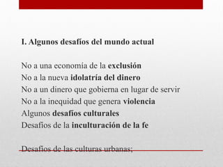 I. Algunos desafíos del mundo actual
No a una economía de la exclusión
No a la nueva idolatría del dinero
No a un dinero que gobierna en lugar de servir
No a la inequidad que genera violencia
Algunos desafíos culturales
Desafíos de la inculturación de la fe
Desafíos de las culturas urbanas;
 