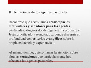 II. Tentaciones de los agentes pastorales
Reconozco que necesitamos crear espacios
motivadores y sanadores para los agentes
pastorales, «lugares donde regenerar la propia fe en
Jesús crucificado y resucitado ... donde discernir en
profundidad con criterios evangélicos sobre la
propia existencia y experiencia ..
Al mismo tiempo, quiero llamar la atención sobre
algunas tentaciones que particularmente hoy
afectan a los agentes pastorales.
 