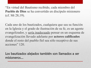 “En virtud del Bautismo recibido, cada miembro del
Pueblo de Dios se ha convertido en discípulo misionero
(cf. Mt 28,19).
Cada uno de los bautizados, cualquiera que sea su función
en la Iglesia y el grado de ilustración de su fe, es un agente
evangelizador, y sería inadecuado pensar en un esquema de
evangelización llevado adelante por actores calificados
donde el resto del pueblo fiel sea sólo receptivo de sus
acciones” 120.
Los bautizados alejados también son llamados a ser
misioneros...
 
