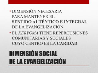 DIMENSIÓN SOCIAL
DE LA EVANGELIZACIÓN
• DIMENSIÓN NECESARIA
PARA MANTENER EL
SENTIDO AUTÉNTICO E INTEGRAL
DE LA EVANGELIZACIÓN
• EL KERYGMA TIENE REPERCUSIONES
COMUNITARIAS Y SOCIALES
CUYO CENTRO ES LA CARIDAD
 