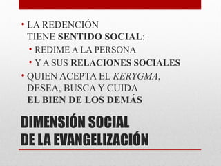 DIMENSIÓN SOCIAL
DE LA EVANGELIZACIÓN
• LA REDENCIÓN
TIENE SENTIDO SOCIAL:
• REDIME A LA PERSONA
• Y A SUS RELACIONES SOCIALES
• QUIEN ACEPTA EL KERYGMA,
DESEA, BUSCA Y CUIDA
EL BIEN DE LOS DEMÁS
 