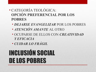 INCLUSIÓN SOCIAL
DE LOS POBRES
• CATEGORÍA TEOLÓGICA:
OPCIÓN PREFERENCIAL POR LOS
POBRES
• DEJARSE EVANGELIZAR POR LOS POBRES
• ATENCIÓN AMANTE AL OTRO
• OCUPARSE DE ELLOS CON CREATIVIDAD
Y EFICACIA
• CUIDAR LO FRÁGIL
 