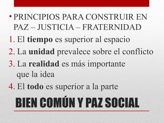 BIEN COMÚN Y PAZ SOCIAL
• PRINCIPIOS PARA CONSTRUIR EN
PAZ – JUSTICIA – FRATERNIDAD
1. El tiempo es superior al espacio
2. La unidad prevalece sobre el conflicto
3. La realidad es más importante
que la idea
4. El todo es superior a la parte
 