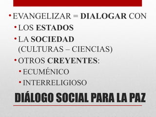 DIÁLOGO SOCIAL PARA LA PAZ
•EVANGELIZAR = DIALOGAR CON
• LOS ESTADOS
• LA SOCIEDAD
(CULTURAS – CIENCIAS)
• OTROS CREYENTES:
• ECUMÉNICO
• INTERRELIGIOSO
 