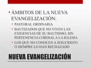 NUEVA EVANGELIZACIÓN
• ÁMBITOS DE LA NUEVA
EVANGELIZACIÓN:
• PASTORAL ORDINARIA
• BAUTIZADOS QUE NO VIVEN LAS
EXIGENCIAS DE SU BAUTISMO, SIN
PERTENENCIA CORDIAL A LA IGLESIA
• LOS QUE NO CONOCEN A JESUCRISTO
O SIEMPRE LO HAN RECHAZADO
 