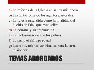TEMAS ABORDADOS
a) La reforma de la Iglesia en salida misionera.
b) Las tentaciones de los agentes pastorales.
c) La Iglesia entendida como la totalidad del
Pueblo de Dios que evangeliza.
d) La homilía y su preparación.
e) La inclusión social de los pobres.
f) La paz y el diálogo social.
g) Las motivaciones espirituales para la tarea
misionera.
 