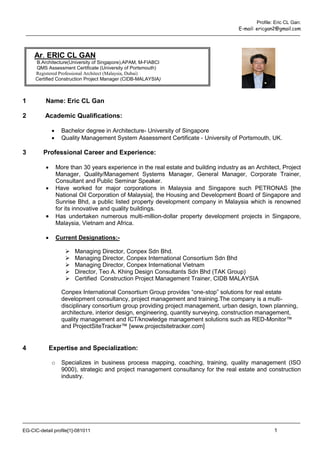 Profile: Eric CL Gan:
                                                                                        E-mail: ericgan2@gmail.com




     Ar. ERIC CL GAN
     B.Architecture(University of Singapore),APAM, M-FIABCI
     QMS Assessment Certificate (University of Portsmouth)
     Registered Professional Architect (Malaysia, Dubai)
     Certified Construction Project Manager (CIDB-MALAYSIA)



1         Name: Eric CL Gan

2         Academic Qualifications:

                   Bachelor degree in Architecture- University of Singapore
                   Quality Management System Assessment Certificate - University of Portsmouth, UK.

3        Professional Career and Experience:

                 More than 30 years experience in the real estate and building industry as an Architect, Project
                  Manager, Quality/Management Systems Manager, General Manager, Corporate Trainer,
                  Consultant and Public Seminar Speaker.
                 Have worked for major corporations in Malaysia and Singapore such PETRONAS [the
                  National Oil Corporation of Malaysia], the Housing and Development Board of Singapore and
                  Sunrise Bhd, a public listed property development company in Malaysia which is renowned
                  for its innovative and quality buildings.
                 Has undertaken numerous multi-million-dollar property development projects in Singapore,
                  Malaysia, Vietnam and Africa.

                 Current Designations:-

                        Managing Director, Conpex Sdn Bhd.
                        Managing Director, Conpex International Consortium Sdn Bhd
                        Managing Director, Conpex International Vietnam
                        Director, Teo A. Khing Design Consultants Sdn Bhd (TAK Group)
                        Certified Construction Project Management Trainer, CIDB MALAYSIA

                    Conpex International Consortium Group provides “one-stop” solutions for real estate
                    development consultancy, project management and training.The company is a multi-
                    disciplinary consortium group providing project management, urban design, town planning,
                    architecture, interior design, engineering, quantity surveying, construction management,
                    quality management and ICT/knowledge management solutions such as RED-Monitor™
                    and ProjectSiteTracker™ [www.projectsitetracker.com]


4             Expertise and Specialization:

              o     Specializes in business process mapping, coaching, training, quality management (ISO
                    9000), strategic and project management consultancy for the real estate and construction
                    industry.




EG-CIC-detail profile[1]-081011                                                                         1
 