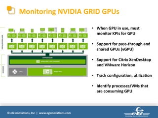 © eG Innovations, Inc | www.eginnovations.com
Monitoring NVIDIA GRID GPUs
• When GPU in use, must
monitor KPIs for GPU
• Support for pass-through and
shared GPUs (vGPU)
• Support for Citrix XenDesktop
and VMware Horizon
• Track configuration, utilization
• Identify processes/VMs that
are consuming GPU
 