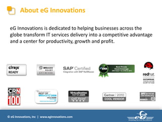 © eG Innovations, Inc | www.eginnovations.com
About eG Innovations
eG Innovations is dedicated to helping businesses across the
globe transform IT services delivery into a competitive advantage
and a center for productivity, growth and profit.
 