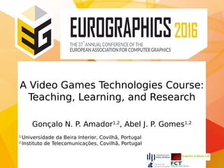 A Video Games Technologies Course:
Teaching, Learning, and Research
Gonçalo N. P. Amador1,2
, Abel J. P. Gomes1,2
1
Universidade da Beira Interior, Covilhã, Portugal
2
Instituto de Telecomunicações, Covilhã, Portugal
 