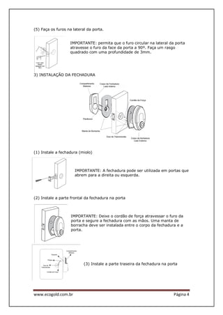 www.ecogold.com.br Página 4
(5) Faça os furos na lateral da porta.
IMPORTANTE: permita que o furo circular na lateral da porta
atravesse o furo da face da porta a 90º. Faça um rasgo
quadrado com uma profundidade de 3mm.
3) INSTALAÇÃO DA FECHADURA
(1) Instale a fechadura (miolo)
IMPORTANTE: A fechadura pode ser utilizada em portas que
abrem para a direita ou esquerda.
(2) Instale a parte frontal da fechadura na porta
IMPORTANTE: Deixe o cordão de força atravessar o furo da
porta e segure a fechadura com as mãos. Uma manta de
borracha deve ser instalada entre o corpo da fechadura e a
porta.
(3) Instale a parte traseira da fechadura na porta
 