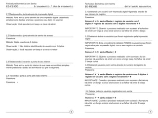 Fechadura Biométrica com Senha
EG-FB301D travamento / destravamento
2.1 Destravando a porta através da impressão digital
Métódo: Para abrir a porta através de uma impresão digital cadastrada
simplesmente deslize a tampa e posicione seu dedo no scanner.
Observação: Você escutará um beep e a trava irá retrair
2.2 Destravando a porta através de senha de acesso
Pressione:
Método: Digite a senha de 8 dígitos
Observação 1: Não digite a identificação de usuário com 3 dígitos
Observação 2: Você escutará um beep e a trava irá retrair
2.3 Destravando / travando a porta de seu interior
Método: Para abrir a porta do interior de sua casa ou escritório simples-
mente pressione o botão de abrir/fechar ou gire a maçaneta.
2.4 Travando a porta a porta pelo lado externo
Pressione:
Pressione
Fechadura Biométrica com Senha
EG-FB301D deletando usuarios
3.1 Deletando um usuário com impressão digital registrada através de
seu número de registro
Pressione:
Número 2 + # + senha Master + registro de usuário com 3
dígitos + registro de usuário com 3 dígitos novamente + #
IMPORTANTE: Quando o processo realizado com sucesso a fechadura
irá emitir um longo e único sinal sonoro e se falhar irá emitir 3 beeps
3.2 Deletando todos os usuários que foram registrados pela impressão
digital
IMPORTANTE: Este procedimento deletará TODOS os usuários que foram
registrados pela impressão digital, com e sem registro de usuário
Pressione:
Número 3 + # + senha Master + #
IMPORTANTE: Quando o processo realizado com sucesso a luz do
scanner irá acender e irá emitir um único e longo beep. Se falhar irá emitir
3 beeps curtos
3.3 Deletando usuários com senha através do numero de registro do
usuário
Pressione:
Número 2 + * + senha Master + registro de usuário com 3 dígitos +
registro de usuário com 3 dígitos novamente + #
IMPORTANTE: Quando o processo realizado com sucesso a fechadura
irá emitir um longo e único sinal sonoro e se falhar irá emitir 3 beeps
curtos.
3.4 Deletar todos os usuários registrados com senha
Pressione:
Número 3 + * + senha máster + #
IMPORTANTE: Quando o processo realizado com sucesso a fechadura
irá emitir um longo e único sinal sonoro e se falhar irá emitir 3 beeps
curtos.
 