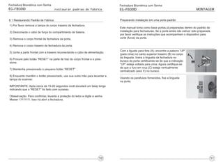 Fechadura Biométrica com Senha
EG-FB301D restaurar padrao de fabrica
6.1 Restaurando Padrão de Fábrica
1) Por favor remova a tampa do corpo traseiro da fechadura.
2) Desconecte o cabo de força do compartimento de bateria.
3) Remova o corpo frontal da fechadura da porta.
4) Remova o corpo traseiro da fechadura da porta.
5) Junte a parte frontal com a traseira reconectando o cabo de alimentação.
6) Procure pelo botão “RESET” na parte de traz do corpo frontal e o pres-
sione.
7) Mantenha pressionado o pequeno botão “RESET”
8) Enquanto mantêm o botão pressionado, use sua outra mão para levantar a
tampa do scanner.
IMPORTANTE: Após cerca de 15-20 segundos você escutará um beep longo
indicando que o “RESET” foi feito com sucesso.
Obeservação: Para confirmar, levante a proteção do leitor e digite a senha
Master 11111111. Isso irá abrir a fechadura.
Fechadura Biométrica com Senha
EG-FB301D MONTAGEM
Preparando instalação em uma porta padrão
Este manual toma como base portas já preparadas dentro do padrão de
instalação para fechaduras. Se a porta ainda não estiver sido preparada,
por favor verifique as instruções que acompanham o dispositivo para
corte (furos) da porta.
Com a ligueta para fora (A), encontre a palavra “UP”
(para cima) no canto superior traseiro (B) no corpo
da lingueta. Insira a lingueta da fechadura no
buraco da porta certificando-se de que a indicação
“UP” esteja voltada para cima. Agora certifique-se
de que o furo em cruz (C) esteja verticalmente
centralizado (eixo X) no buraco.
Usando os parafusos fornecidos, fixe a lingueta
na porta.
 