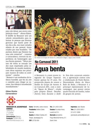 ESPECIAL 2012 RENASCER




para não deixar que ocorra uma
poluição visual” - afirma Edson.
O desfile da Renascer será um
veículo extraordinário para in-
formar às pessoas que diversas
gravuras que fazem parte de
seu dia-a-dia, nos mais variados
objetos de uso pessoal, foram
criados por esse brasileiro. “Os
puristas dizem que Romero faz
uma arte comercial” - comenta
o carnavalesco, convicto da im-              Ao vencer no Grupo de Acesso A, a Renascer elegeu a água como enredo
portância da homenagem que
sua Escola prestará. “Talvez por
isso ele tenha se tornado um
                                             No Carnaval 2011

                                             Água benta
dos mais respeitados pelas ce-
lebridades do mundo moderno,
com obras expostas nos princi-
pais museus de todos os conti-
nentes” - conclui.                           A Renascer é a mais jovem in-                     le. Nos dois carnavais anterio-
“Romero é um nordestino de in-               tegrante do Grupo Especial.                       res, a agremiação contou com
fância humilde, que fez da arte              Existe apenas há 19 anos. Foi                     a colaboração de Paulo Barros.
o caminho para chegar ao su-                 promovida depois de vencer o                      Descendente direta do bloco
cesso. Seu talento é reconhecido             desfile do Grupo de Acesso A                      Bafo do Bode, a Renascer é a
mundialmente.”                               no Carnaval 2011, com o enre-                     principal representante de Ja-
                                             do “Águas de Março”, criado                       carepaguá, que possui outras
Edson Pereira                                pelo próprio Édson. Detalhe:                      quatro Escolas de Samba, todas
Carnavalesco                                 choveu forte durante o desfi-                     de grupos de acesso.




RENASCER DE JACAREPAGUÁ            Cores: Vermelho, verde e branco    Tel.: (21) 2423-2350              Imprensa: Jean Cláudio
DOMINGO                            Presidente: Antônio Carlos         Ensaios: Às sextas-feiras,        Tels: (21) 2235-3020 /
19/02/2012
1ª a desfilar                      Salomão                            a partir de 23 h                  (21) 8121-0089
Às 21 horas                        Quadra: Av. Nelson Cardoso, 82 -   Barracão (provisório):            jeanclaudio.santana@gmail.com
Concentração: Balança
Fundação: 02/08/1992               Tanque, Jacarepaguá, RJ            Praça Marechal Hermes, 61 -
www.renascerdejacarepagua.com.br   CEP: 22730-000                     Santo Cristo

                                                                                                                     EnsaioGeral   15
 