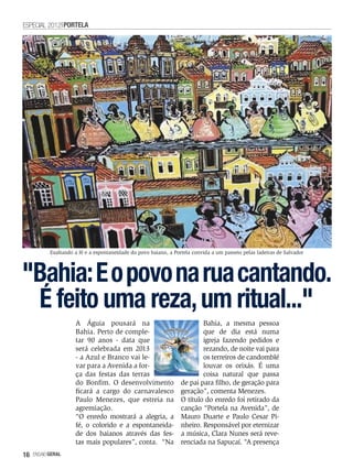 ESPECIAL 2012 PORTELA




           Exaltando a fé e a espontaneidade do povo baiano, a Portela convida a um passeio pelas ladeiras de Salvador




"Bahia: E o povo na rua cantando.
 É feito uma reza, um ritual..."
                     A Águia pousará na                                   Bahia, a mesma pessoa
                     Bahia. Perto de comple-                              que de dia está numa
                     tar 90 anos - data que                               igreja fazendo pedidos e
                     será celebrada em 2013                               rezando, de noite vai para
                     - a Azul e Branco vai le-                            os terreiros de candomblé
                     var para a Avenida a for-                            louvar os orixás. É uma
                     ça das festas das terras                             coisa natural que passa
                     do Bonfim. O desenvolvimento                 de pai para filho, de geração para
                     ficará a cargo do carnavalesco               geração”, comenta Menezes.
                     Paulo Menezes, que estreia na                O título do enredo foi retirado da
                     agremiação.                                  canção “Portela na Avenida”, de
                     “O enredo mostrará a alegria, a              Mauro Duarte e Paulo Cesar Pi-
                     fé, o colorido e a espontaneida-             nheiro. Responsável por eternizar
                     de dos baianos através das fes-              a música, Clara Nunes será reve-
                     tas mais populares”, conta. “Na              renciada na Sapucaí. “A presença
16   EnsaioGeral
 