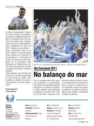ESPECIAL 2012 PORTELA




de Clara é fundamental. Apesar
de não ser baiana, ela ajudou a
consolidar a imagem daquele Es-
tado. A Guerreira será o fio con-
dutor do enredo. Será, também,
nossa forma de homenageá-la,
pois completaria 70 anos em
2012”, explica o carnavalesco.
Festas tradicionais como as de
Santa Bárbara (4 de dezembro),
Nossa Senhora da Conceição (8
de dezembro) e a Procissão do
Senhor do Bom Jesus dos Nave-
gantes (31 de dezembro) serão
lembradas no Sambódromo. Ou-             Mesmo com as dificuldades impostas pelo incêndio, a Portela fez um desfile vibrante
tras duas terão destaque especial:
a Lavagem do Bonfim e a Festa de          No Carnaval 2011
Iemanjá.
“Pela primeira vez na história do
Carnaval, as torcidas organizadas
de uma Escola de Samba serão
                                         No balanço do mar
exaltadas no desfile. Elas farão o       Por ter perdido parte das fanta-              tenário do Porto do Rio de Janei-
encerramento de nossa apresen-           sias destinadas à comunidade,                 ro, principal porta de entrada no
tação”.                                  destruídas no incêndio de quatro              país, e viajava ao sabor do ven-
                                         barracões na Cidade do Samba,                 to, refazendo as rotas de antigos
Paulo Menezes                            a Águia desfilou sem participar               navegantes. O público recebeu a
Carnavalesco                             da disputa. O enredo "Rio, Azul               Águia com carinho, retribuindo
                                         da Cor do Mar" saudava o cen-                 o esforço da Escola.




PORTELA                   Cores: azul e branco               Tel.: (21) 2489-6440              Tel.: (21) 2233-4812
DOMINGO                   Presidente: Nilo Mendes            Ensaios: Às sextas, às 20 h       Imprensa: Enildo do
19/02/2012
2ª a desfilar             Figueiredo                         Barracão: Rua Rivadávia           Rosário (Viola)
Entre 22h05 e 22h22       Quadra (provisória) : Praça        Correa, 60, Barracão 03           Tels: (21) 7842-7972 /
Concentração: Correios
Fundação: 11/04/1923      Paulo da Portela s/n ,             Cidade do Samba, Gamboa,          (21) 9924-3599
 www.gresportela.com.br   Madureira                          RJ - CEP 20220-290                 assesoriaportela@gmail.com

                                                                                                                 EnsaioGeral   17
 