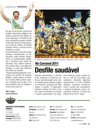 ESPECIAL 2012 IMPERATRIZ




de que irá de ponta a ponta do
desfile, misturando religião com
paixão, carnaval com alegria, fé
com esperança. O enredo só dá
uma escapulida quando aborda
o País do Carnaval, trama passa-
da no Rio de Janeiro. É infantil
quando revela o romance entre
o goleiro e a bola.
O encerramento será uma outra
mistura, concentrando no Pe-
lourinho, onde Amado residia,
todas as manifestações religio-                Ao lembrar da medicina em antigas civilizações, a Imperatriz visitou o Egito
sas e profanas que fazem de
Salvador uma cidade especial.                  No Carnaval 2011
Um sonho entre a Lavagem do


                                               Desfile saudável
Bonfim e o rufar dos tambores
dos Filhos de Gandhi.
“Estamos homenageando o cen-
tenário do escritor, do homem                  Dosada corretamente, a mistura                mas doenças, como a gripe su-
público, desse baiano fantásti-                entre medicina e Carnaval aca-                ína e o mal da vaca louca, que
co. É muito difícil, porém, sepa-              bou se transformando num san-                 acabaram rendendo figurinos
rar o homem de sua obra. E os                  to remédio para esbanjar alegria              interessantes. O tema também
dois da Bahia. Eles se fundem e                na Passarela. Assinado por Max                abordou costumes primitivos,
viram uma coisa só”.                           Lopes, o enredo “A Imperatriz                 como o poder dos curandeiros,
                                               adverte: sambar faz bem à saú-                e práticas modernas, como a fe-
Max Lopes                                      de” trouxe momentos de leveza                 cundação artificial. A Escola de
Carnavalesco                                   e humor, gracejando com algu-                 Ramos ficou em 6º lugar.




IMPERATRIZ LEOPOLDINENSE             Cores: Verde, branco e ouro      Tel.: (21) 2560-8037             Tel.: (21) 2233-5924
DOMINGO
                                     Presidente: Luiz Pacheco         Ensaios: Aos domingos, 20 h      Imprensa: Ludmila Aquino
19/02/2012
3ª a desfilar                        Drumond                          Barracão: Rua Rivadávia          Tels: (21) 2233-5945 /
Entre 23h10 e 23h44                  Quadra: Rua Professor Lacê,      Correa, 60, Barracão 14          (21) 9357-4966
Concentração: Balança
Fundação: 06/03/1959                 235, Ramos, RJ                   Cidade do Samba, Gamboa, RJ -    E-mail: imperatrizleopoldi-
www.imperatrizleopoldinense.com.br   CEP: 21060-120                   CEP 20220-290                    -nense@hotmail.com

                                                                                                                     EnsaioGeral     19
 