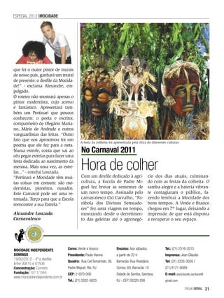 ESPECIAL 2012 MOCIDADE




que foi o maior pintor de murais
de nosso país, ganhará um mural
de presente: o desfile da Mocida-
de!” - exclama Alexandre, em-
polgado.
O roteiro não mostrará apenas o
pintor modernista, cujo acervo
é fantástico. Apresentará tam-
bém um Portinari que poucos
conhecem: o poeta e escritor,
companheiro de Olegário Maria-
no, Mário de Andrade e outros
vanguardistas das letras. “Outro
fato que nos aproximou foi um
                                           A festa da colheita foi apresentada pela ótica de diferentes culturas
poema que ele fez para a neta.
Numa estrofe, conta que vai ao             No Carnaval 2011
céu pegar estrelas para fazer uma
festa dedicada ao nascimento da
menina. Mais uma vez, as estre-
las...” - conclui Louzada.
                                           Hora de colher
                                           Com um desfile dedicado à agri-                cio dos dias atuais, culminan-
“Portinari e Mocidade têm mui-
tas coisas em comum: são mo-               cultura, a Escola de Padre Mi-                 do com as festas da colheita. O
dernistas, pioneiros, ousados.             guel fez brotar as sementes de                 samba alegre e a bateria vibran-
Este Carnaval pode ser uma re-             um novo tempo. Assinado pelo                   te contagiaram o público, fa-
tomada. Torço para que a Escola            carnavalesco Cid Carvalho, “Pa-                zendo lembrar a Mocidade dos
reencontre a sua Estrela.”                 rábola dos Divinos Semeado-                    bons tempos. A Verde e Branco
                                           res” fez uma viagem no tempo,                  chegou em 7º lugar, deixando a
Alexandre Louzada                          mostrando desde o derretimen-                  impressão de que está disposta
Carnavalesco                               to das geleiras até o agronegó-                a recuperar o seu espaço.




MOCIDADE INDEPENDENTE             Cores: Verde e branco             Ensaios: Aos sábados,             Tel.: (21) 2516-3215
DOMINGO                           Presidente: Paulo Vianna          a partir de 22 h                  Imprensa: Jean Cláudio
19/02/2012 - 4ª a desfilar
                                  Quadra: Rua Cel Tamarindo, 38,    Barracão: Rua Rivadávia           Tel: (21) 2235-3020 /
Entre 00h15 e 01h06
Concentração: Correios            Padre Miguel, Rio, RJ             Correa, 60, Barracão 10           (21) 8121-0089
Fundação: 10/11/1955              CEP: 21870-000                    Cidade do Samba, Gamboa,          E-mail: jeanclaudio.santana@
www.mocidadeindependente.com.br
                                  Tel.: (21) 3332-5823              RJ - CEP 20220-290                gmail.com

                                                                                                                    EnsaioGeral      21
 