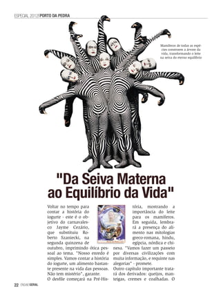 ESPECIAL 2012 PORTO DA PEDRA




                                                                               Mamíferos de todas as espé-
                                                                                cies constroem a árvore da
                                                                                vida, transformando o leite
                                                                               na seiva do eterno equilíbrio




                    "Da Seiva Materna
                   ao Equilíbrio da Vida"
                   Voltar no tempo para                         tória, mostrando a
                   contar a história do                         importância do leite
                   iogurte - este é o ob-                       para os mamíferos.
                   jetivo do carnavales-                        Em seguida, lembra-
                   co Jayme Cezário,                            rá a presença do ali-
                   que substituiu Ro-                           mento nas mitologias
                   berto Szaniecki, na                          greco-romana, hindu,
                   segunda quinzena de                          egípcia, nórdica e chi-
                   outubro, imprimindo ótica pes-     nesa. "Vamos fazer um passeio
                   soal ao tema. "Nosso enredo é      por diversas civilizações com
                   simples. Vamos contar a história   muita informação, e requinte nas
                   do iogurte, um alimento bastan-    alegorias" - promete.
                   te presente na vida das pessoas.   Outro capítulo importante trata-
                   Não tem mistério", garante.        rá dos derivados: queijos, man-
                   O desfile começará na Pré-His-     teigas, cremes e coalhadas. O
22   EnsaioGeral
 