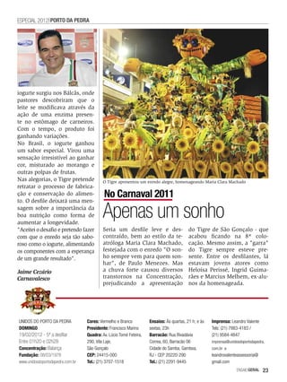 ESPECIAL 2012 PORTO DA PEDRA




iogurte surgiu nos Bálcãs, onde
pastores descobriram que o
leite se modificava através da
ação de uma enzima presen-
te no estômago de carneiros.
Com o tempo, o produto foi
ganhando variações.
No Brasil, o iogurte ganhou
um sabor especial. Virou uma
sensação irresistível ao ganhar
cor, misturado ao morango e
outras polpas de frutas.
Nas alegorias, o Tigre pretende           O Tigre apresentou um enredo alegre, homenageando Maria Clara Machado
retratar o processo de fabrica-
ção e conservação do alimen-               No Carnaval 2011
to. O desfile deixará uma men-
sagem sobre a importância da
boa nutrição como forma de
aumentar a longevidade.
                                          Apenas um sonho
"Aceitei o desafio e pretendo fazer       Seria um desfile leve e des-                    do Tigre de São Gonçalo - que
com que o enredo seja tão sabo-           contraído, bem ao estilo da te-                 acabou ficando na 8ª colo-
roso como o iogurte, alimentando          atróloga Maria Clara Machado,                   cação. Mesmo assim, a "garra"
os componentes com a esperança            festejada com o enredo "O son-                  do Tigre sempre esteve pre-
de um grande resultado".                  ho sempre vem para quem son-                    sente. Entre os desfilantes, lá
                                          har", de Paulo Menezes. Mas                     estavam jovens atores como
Jaime Cezário                             a chuva forte causou diversos                   Heloísa Perissé, Ingrid Guima-
Carnavalesco                              transtornos na Concentração,                    rães e Marcius Melhem, ex-alu-
                                          prejudicando a apresentação                     nos da homenageada.




UNIDOS DO PORTO DA PEDRA          Cores: Vermelho e Branco          Ensaios: Às quartas, 21 h; e às   Imprensa: Leandro Valente
DOMINGO                           Presidente: Francisco Marins      sextas, 23h                       Tels: (21) 7883-4183 /
19/02/2012 - 5ª a desfilar        Quadra: Av. Lúcio Tomé Feteira,   Barracão: Rua Rivadávia           (21) 9584-4847
Entre 01h20 e 02h28               290, Vila Laje,                   Correa, 60, Barracão 06           imprensa@unidosdoportodapedra.
Concentração: Balança             São Gonçalo                       Cidade do Samba, Gamboa,          com.br e
Fundação: 08/03/1978              CEP: 24415-000                    RJ - CEP 20220-290                leandrovalenteassessoria@
www.unidosdoportodapedra.com.br   Tel.: (21) 3707-1518              Tel.: (21) 2291-9445              gmail.com
                                                                                                                    EnsaioGeral   23
 
